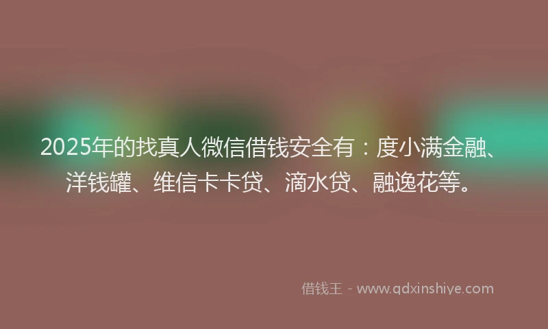 2025年的找真人微信借钱安全有：度小满金融、洋钱罐、维信卡卡贷、滴水贷、融逸花等。