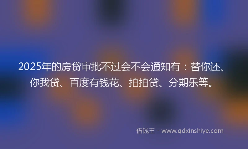 2025年的房贷审批不过会不会通知有：替你还、你我贷、百度有钱花、拍拍贷、分期乐等。