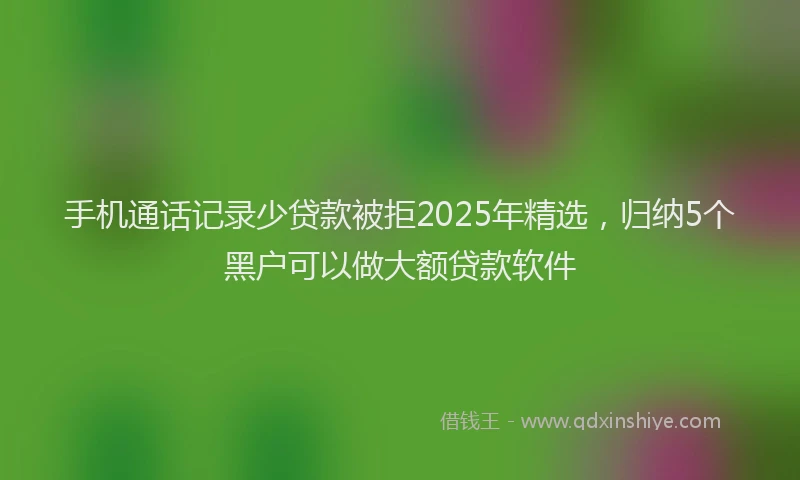 手机通话记录少贷款被拒2025年精选，归纳5个黑户可以做大额贷款软件