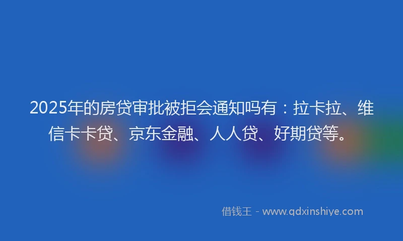 2025年的房贷审批被拒会通知吗有：拉卡拉、维信卡卡贷、京东金融、人人贷、好期贷等。