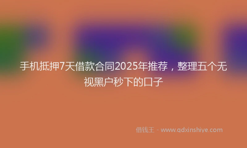 手机抵押7天借款合同2025年推荐，整理五个无视黑户秒下的口子