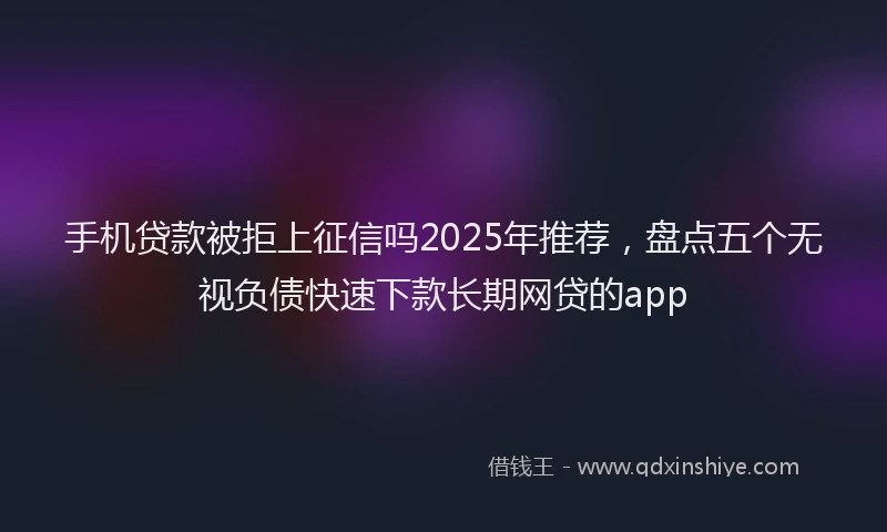 手机贷款被拒上征信吗2025年推荐，盘点五个无视负债快速下款长期网贷的app
