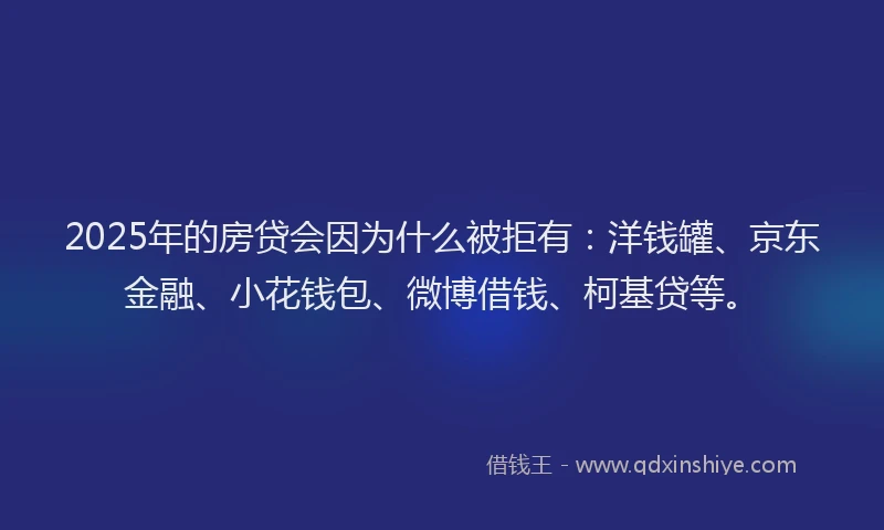 2025年的房贷会因为什么被拒有：洋钱罐、京东金融、小花钱包、微博借钱、柯基贷等。