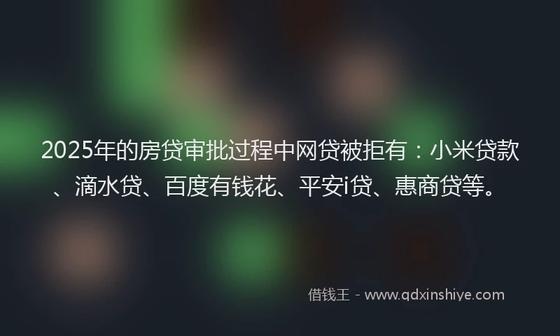 2025年的房贷审批过程中网贷被拒有：小米贷款、滴水贷、百度有钱花、平安i贷、惠商贷等。