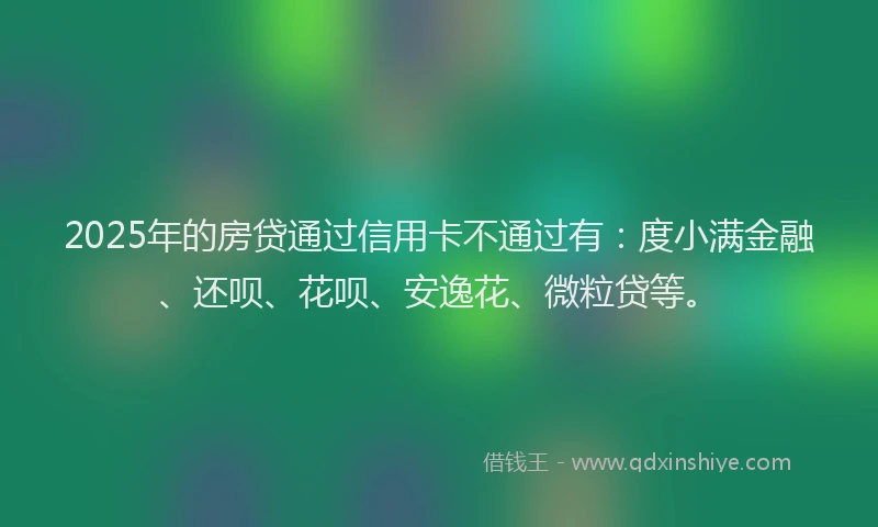 2025年的房贷通过信用卡不通过有：度小满金融、还呗、花呗、安逸花、微粒贷等。