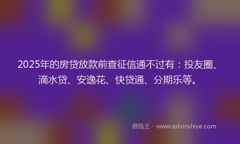 2025年的房贷放款前查征信通不过有：投友圈、滴水贷、安逸花、快贷通、分期乐等。