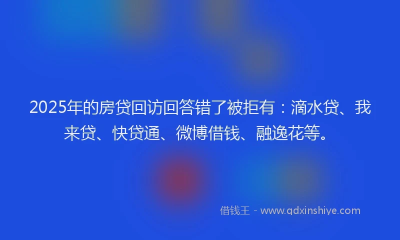 2025年的房贷回访回答错了被拒有：滴水贷、我来贷、快贷通、微博借钱、融逸花等。