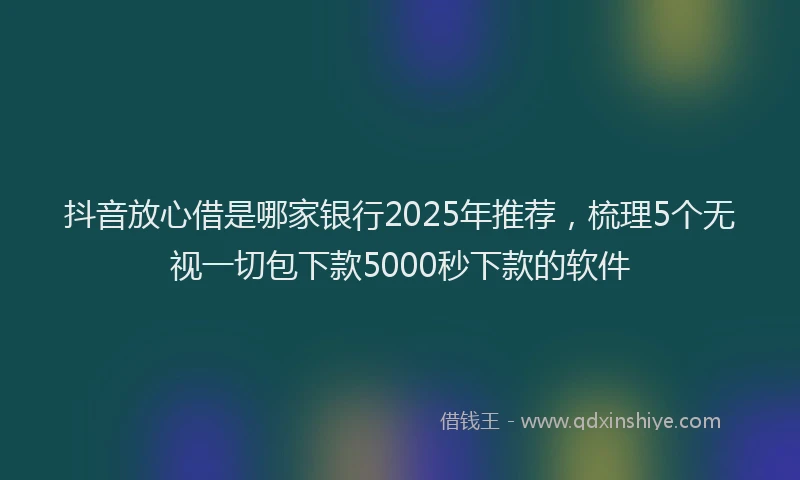 抖音放心借是哪家银行2025年推荐，梳理5个无视一切包下款5000秒下款的软件