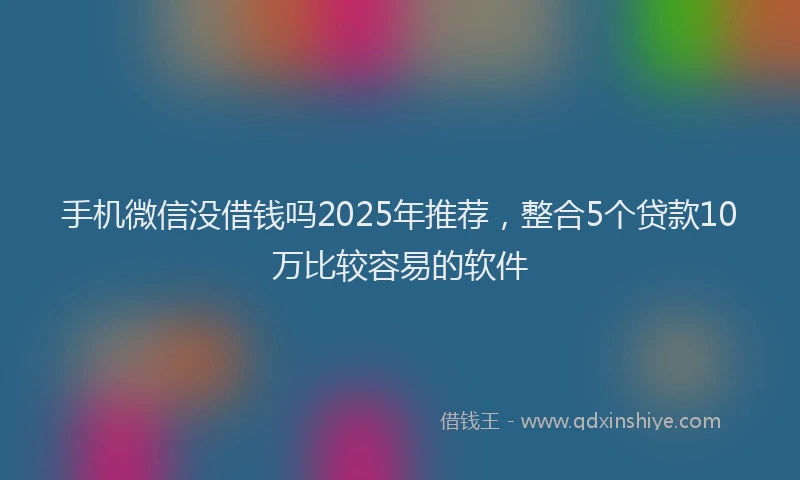 手机微信没借钱吗2025年推荐，整合5个贷款10万比较容易的软件