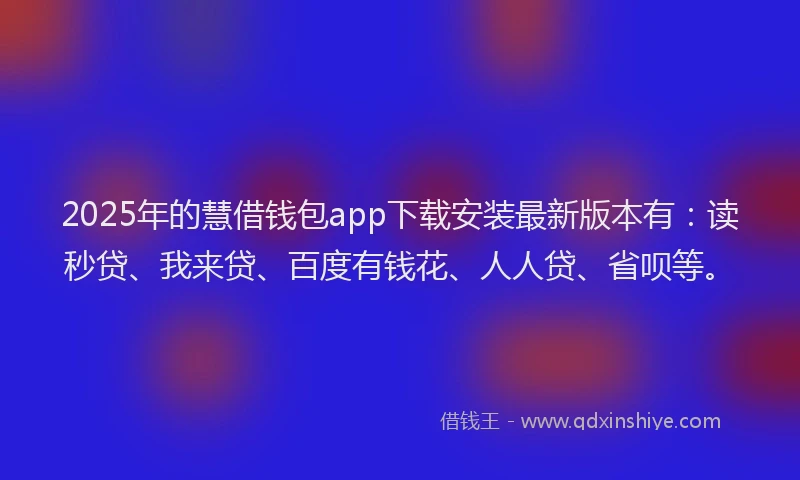 2025年的慧借钱包app下载安装最新版本有：读秒贷、我来贷、百度有钱花、人人贷、省呗等。