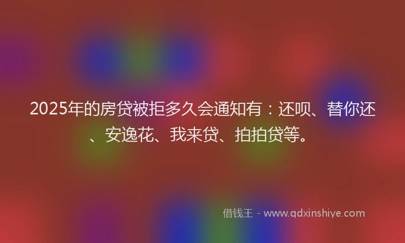 2025年的房贷被拒多久会通知有：还呗、替你还、安逸花、我来贷、拍拍贷等。