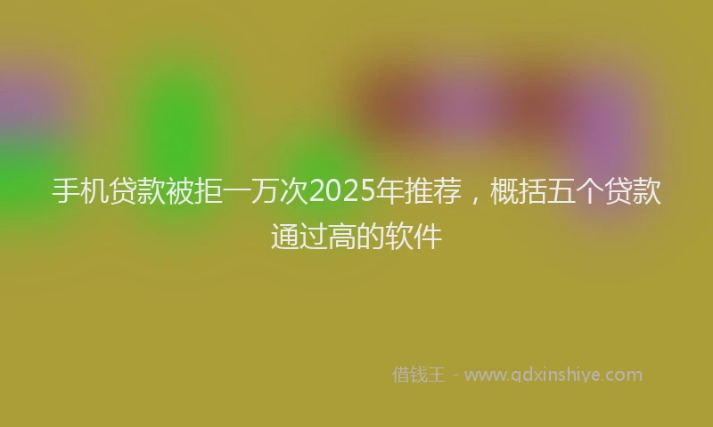 手机贷款被拒一万次2025年推荐，概括五个贷款通过高的软件