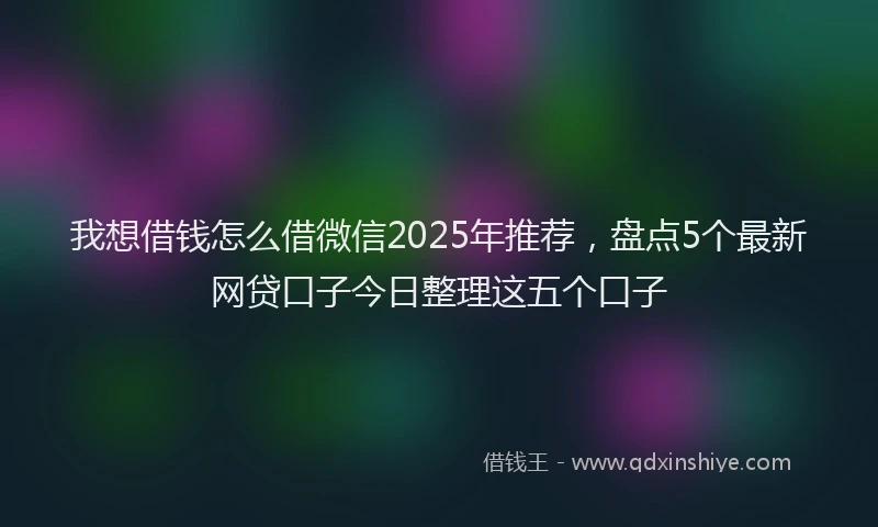 我想借钱怎么借微信2025年推荐，盘点5个最新网贷口子今日整理这五个口子