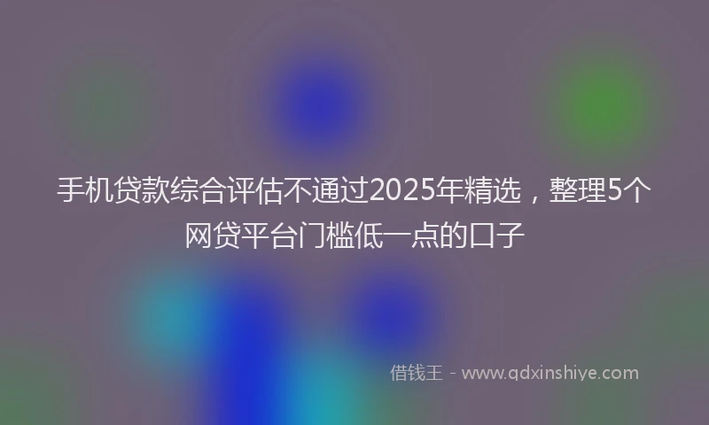 手机贷款综合评估不通过2025年精选，整理5个网贷平台门槛低一点的口子