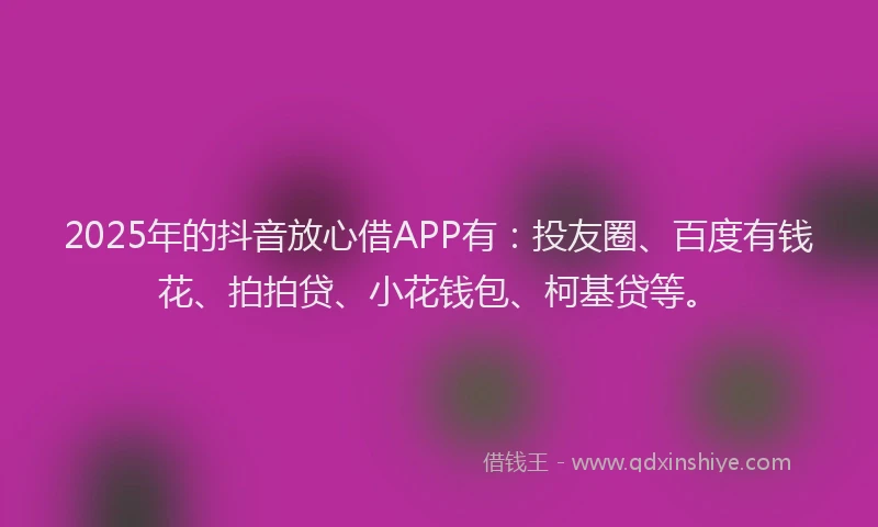 2025年的抖音放心借APP有：投友圈、百度有钱花、拍拍贷、小花钱包、柯基贷等。