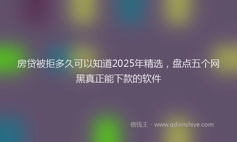 房贷被拒多久可以知道2025年精选，盘点五个网黑真正能下款的软件
