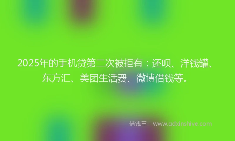 2025年的手机贷第二次被拒有：还呗、洋钱罐、东方汇、美团生活费、微博借钱等。