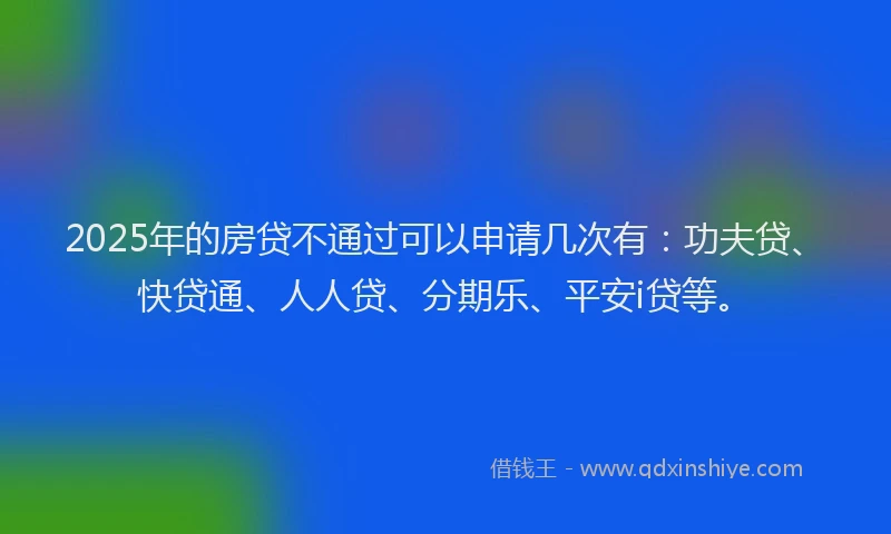 2025年的房贷不通过可以申请几次有：功夫贷、快贷通、人人贷、分期乐、平安i贷等。