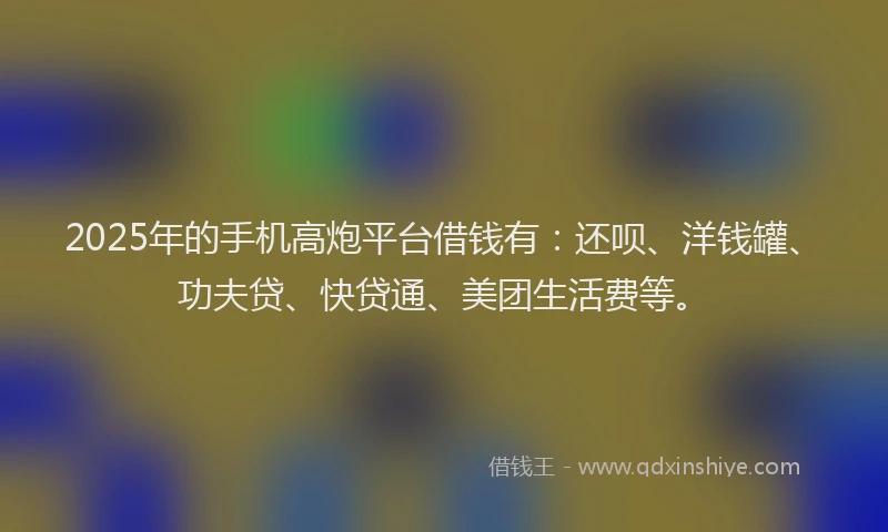 2025年的手机高炮平台借钱有：还呗、洋钱罐、功夫贷、快贷通、美团生活费等。