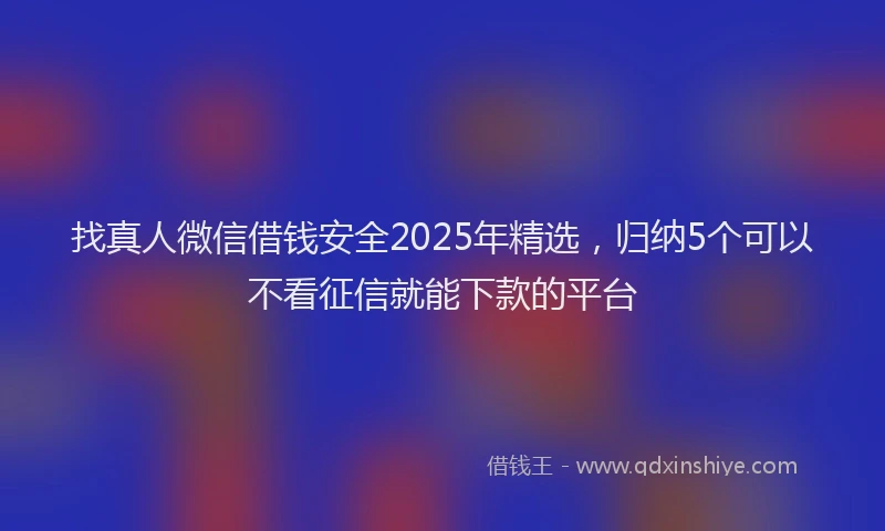 找真人微信借钱安全2025年精选，归纳5个可以不看征信就能下款的平台