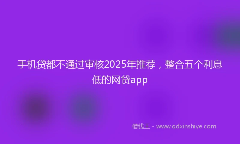 手机贷都不通过审核2025年推荐，整合五个利息低的网贷app