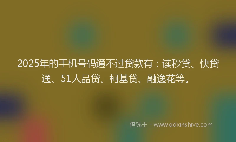 2025年的手机号码通不过贷款有：读秒贷、快贷通、51人品贷、柯基贷、融逸花等。
