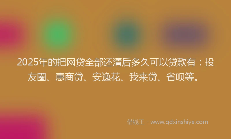 2025年的把网贷全部还清后多久可以贷款有：投友圈、惠商贷、安逸花、我来贷、省呗等。