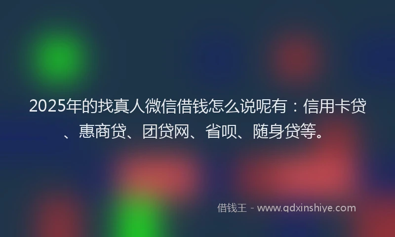 2025年的找真人微信借钱怎么说呢有：信用卡贷、惠商贷、团贷网、省呗、随身贷等。