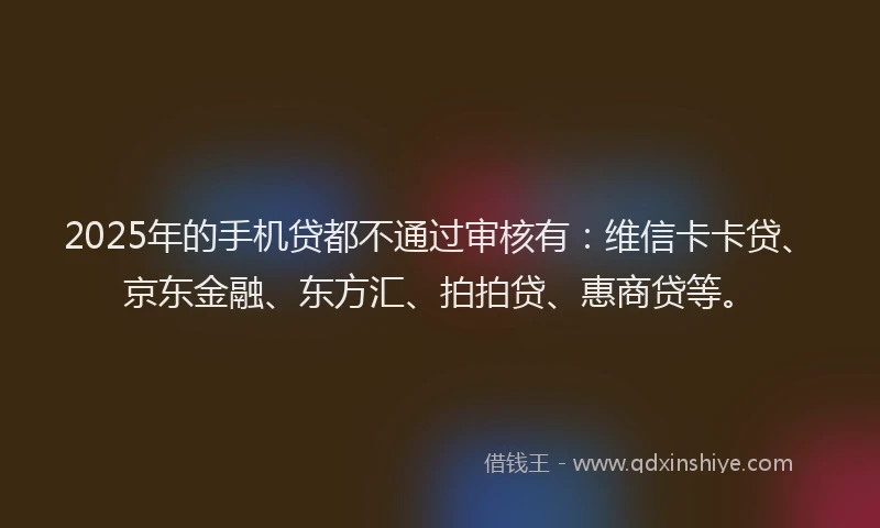 2025年的手机贷都不通过审核有：维信卡卡贷、京东金融、东方汇、拍拍贷、惠商贷等。