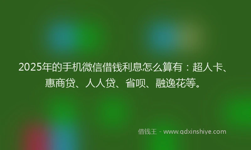 2025年的手机微信借钱利息怎么算有：超人卡、惠商贷、人人贷、省呗、融逸花等。