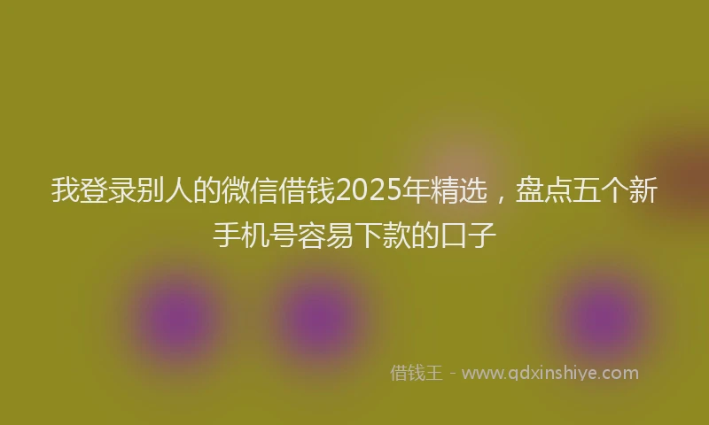我登录别人的微信借钱2025年精选，盘点五个新手机号容易下款的口子