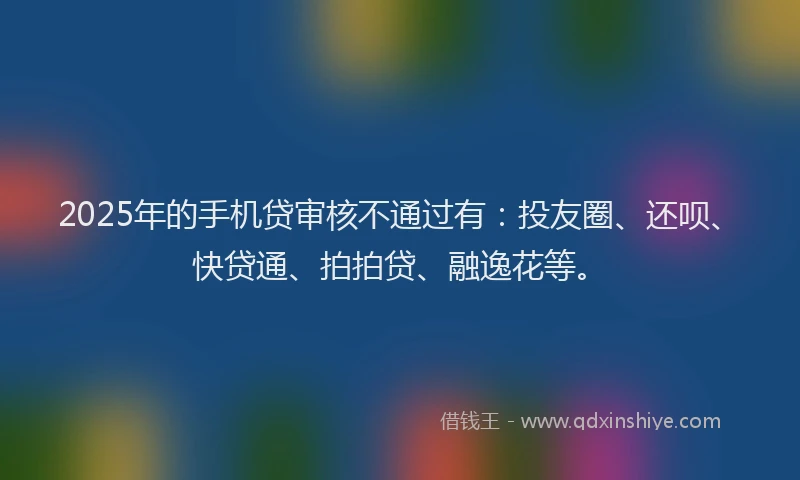 2025年的手机贷审核不通过有：投友圈、还呗、快贷通、拍拍贷、融逸花等。