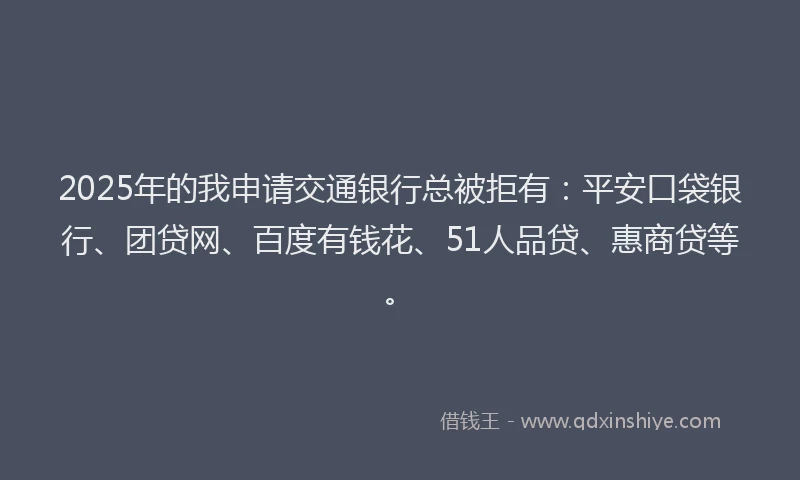 2025年的我申请交通银行总被拒有：平安口袋银行、团贷网、百度有钱花、51人品贷、惠商贷等。