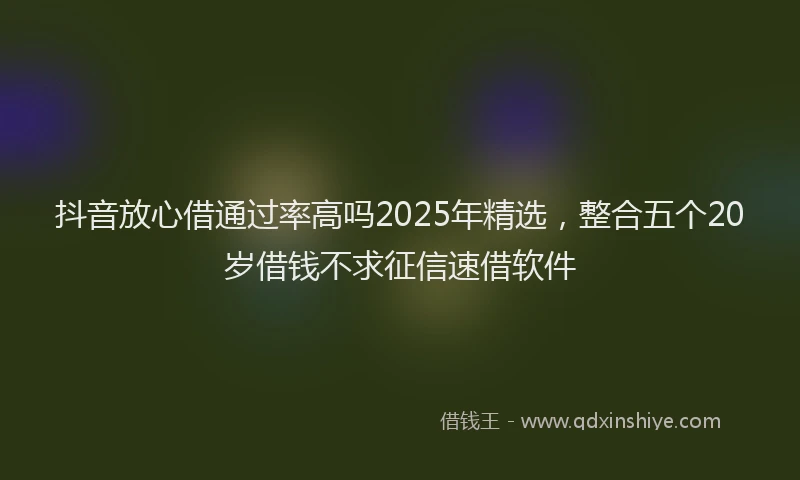 抖音放心借通过率高吗2025年精选，整合五个20岁借钱不求征信速借软件