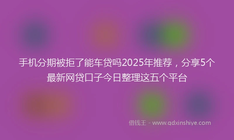 手机分期被拒了能车贷吗2025年推荐，分享5个最新网贷口子今日整理这五个平台