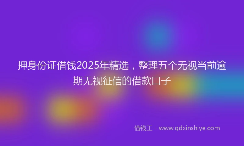 押身份证借钱2025年精选，整理五个无视当前逾期无视征信的借款口子