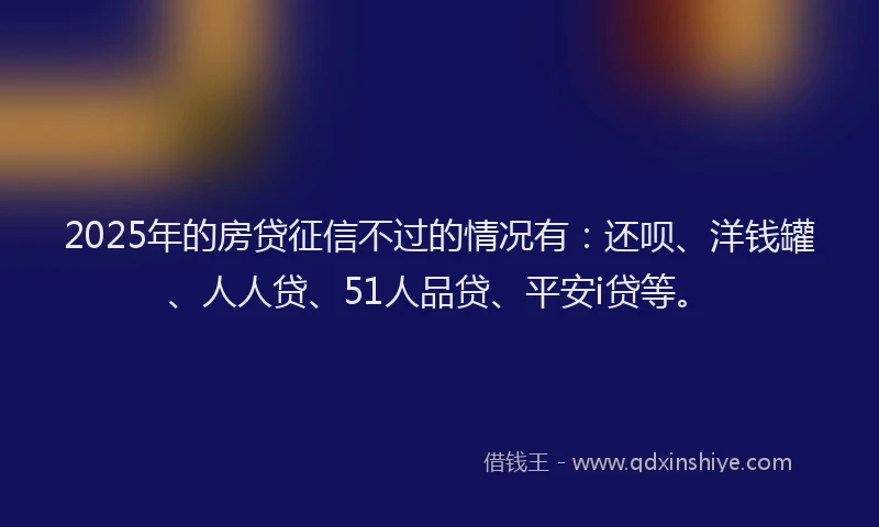 2025年的房贷征信不过的情况有：还呗、洋钱罐、人人贷、51人品贷、平安i贷等。