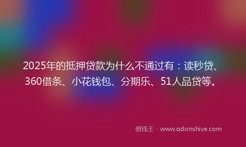 2025年的抵押贷款为什么不通过有：读秒贷、360借条、小花钱包、分期乐、51人品贷等。