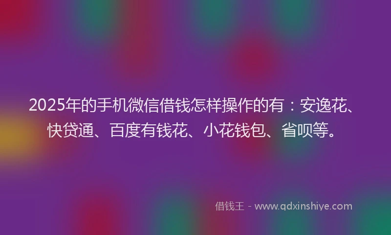 2025年的手机微信借钱怎样操作的有：安逸花、快贷通、百度有钱花、小花钱包、省呗等。