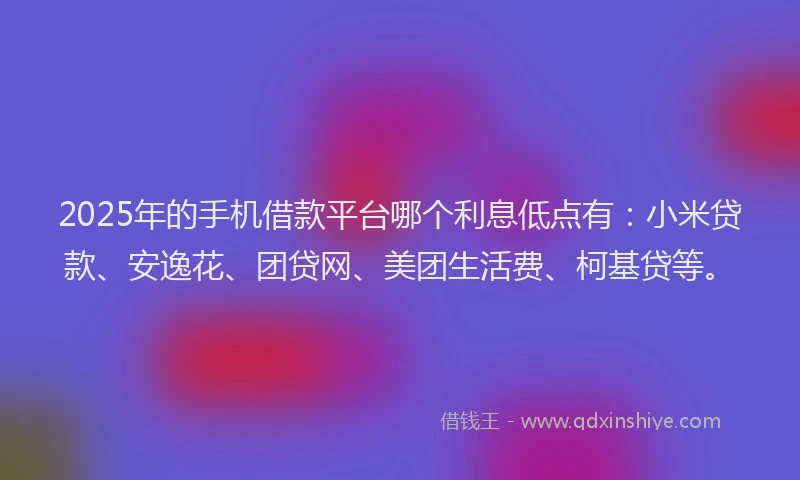2025年的手机借款平台哪个利息低点有：小米贷款、安逸花、团贷网、美团生活费、柯基贷等。