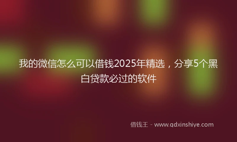 我的微信怎么可以借钱2025年精选，分享5个黑白贷款必过的软件