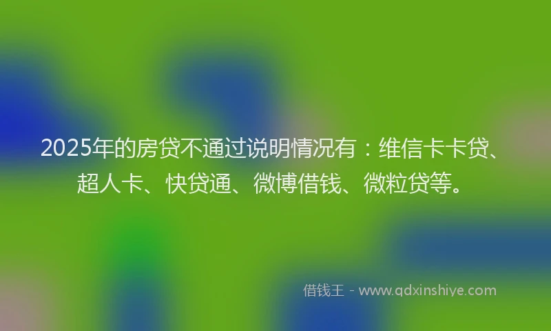 2025年的房贷不通过说明情况有：维信卡卡贷、超人卡、快贷通、微博借钱、微粒贷等。