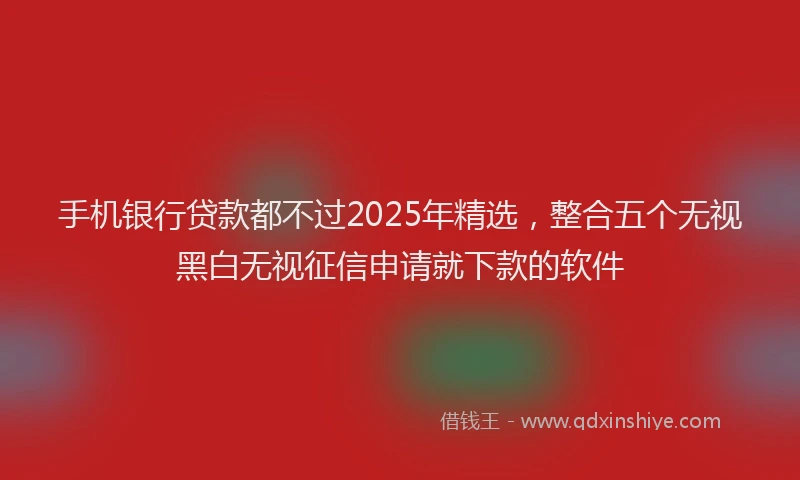 手机银行贷款都不过2025年精选，整合五个无视黑白无视征信申请就下款的软件