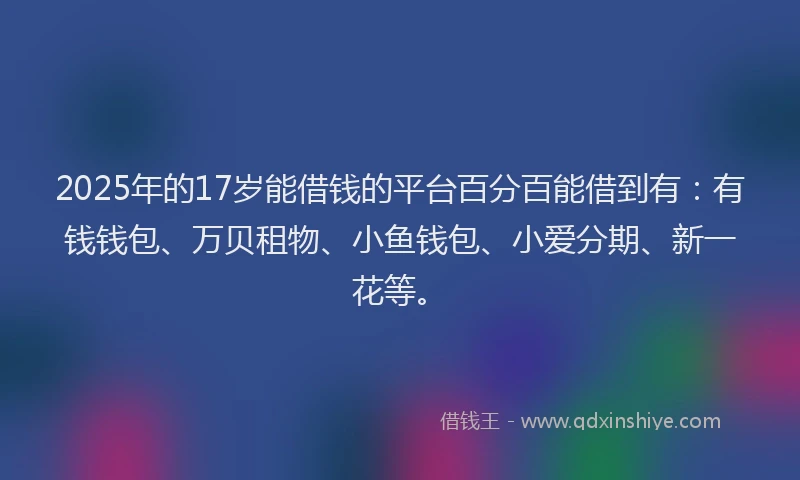 2025年的17岁能借钱的平台百分百能借到有：有钱钱包、万贝租物、小鱼钱包、小爱分期、新一花等。