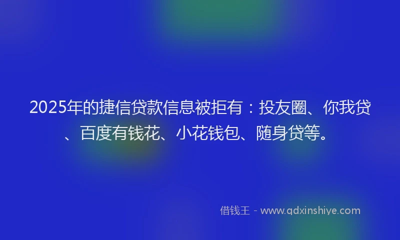 2025年的捷信贷款信息被拒有：投友圈、你我贷、百度有钱花、小花钱包、随身贷等。