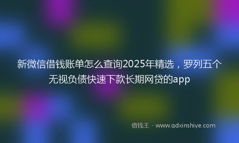 新微信借钱账单怎么查询2025年精选，罗列五个无视负债快速下款长期网贷的app
