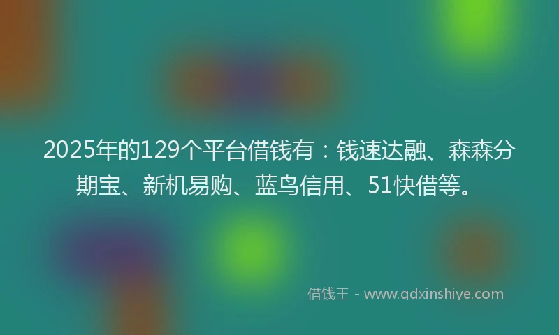 2025年的129个平台借钱有：钱速达融、森森分期宝、新机易购、蓝鸟信用、51快借等。
