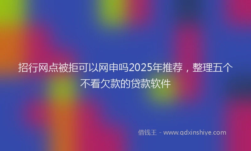 招行网点被拒可以网申吗2025年推荐，整理五个不看欠款的贷款软件