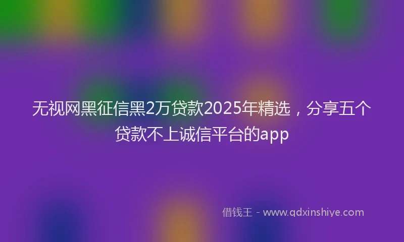 无视网黑征信黑2万贷款2025年精选，分享五个贷款不上诚信平台的app