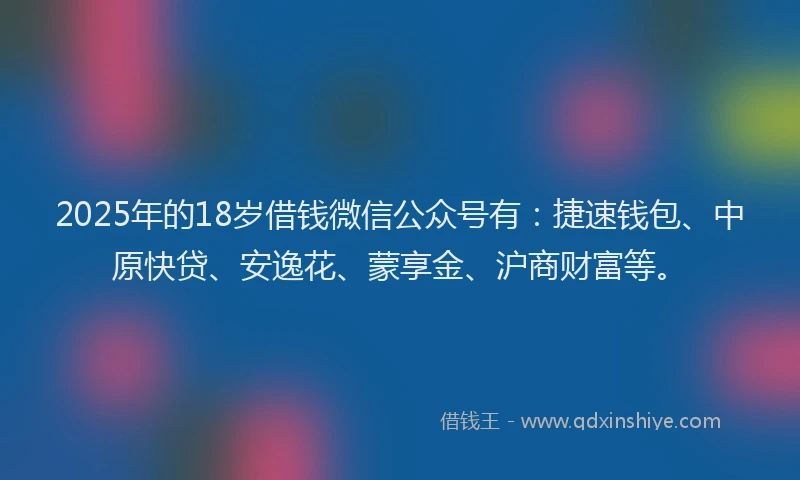2025年的18岁借钱微信公众号有：捷速钱包、中原快贷、安逸花、蒙享金、沪商财富等。